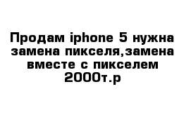 Продам iphone 5 нужна замена пикселя,замена вместе с пикселем 2000т.р